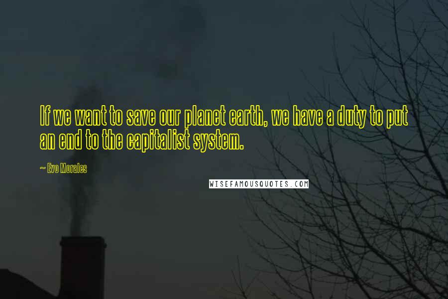 Evo Morales Quotes: If we want to save our planet earth, we have a duty to put an end to the capitalist system.