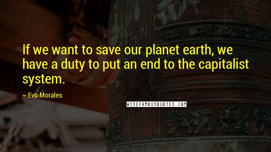 Evo Morales Quotes: If we want to save our planet earth, we have a duty to put an end to the capitalist system.