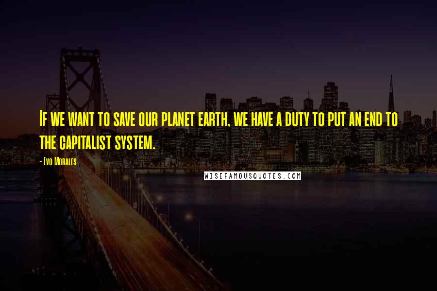 Evo Morales Quotes: If we want to save our planet earth, we have a duty to put an end to the capitalist system.