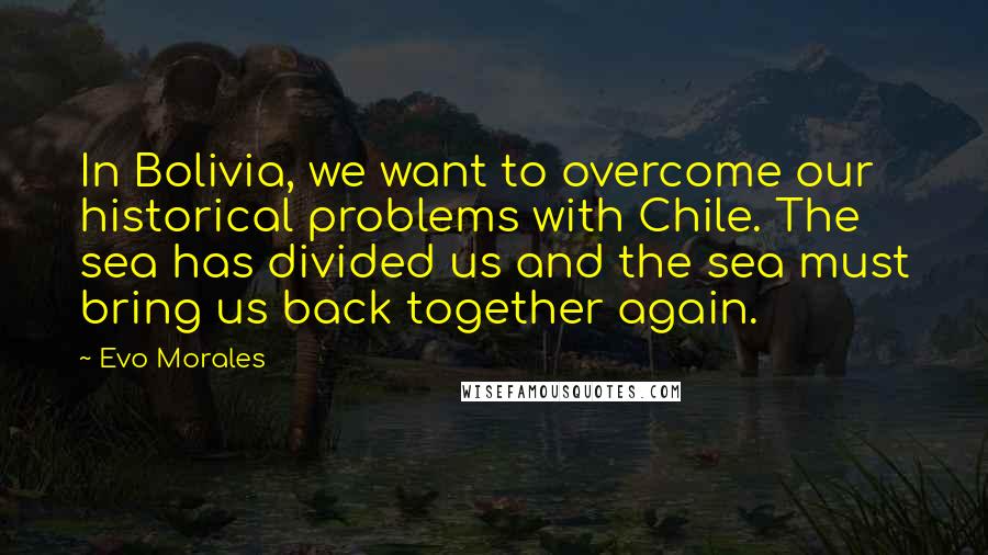 Evo Morales Quotes: In Bolivia, we want to overcome our historical problems with Chile. The sea has divided us and the sea must bring us back together again.