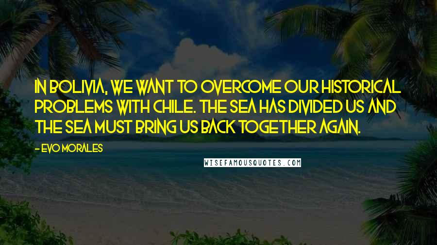 Evo Morales Quotes: In Bolivia, we want to overcome our historical problems with Chile. The sea has divided us and the sea must bring us back together again.