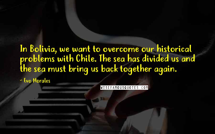 Evo Morales Quotes: In Bolivia, we want to overcome our historical problems with Chile. The sea has divided us and the sea must bring us back together again.