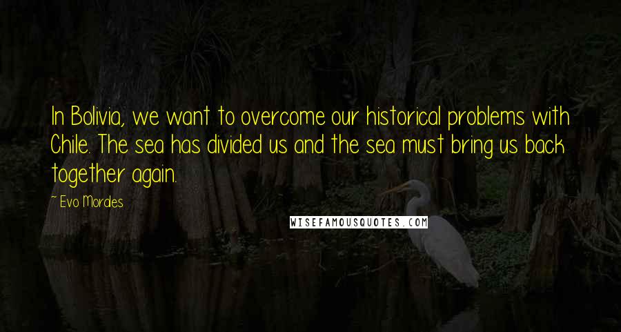 Evo Morales Quotes: In Bolivia, we want to overcome our historical problems with Chile. The sea has divided us and the sea must bring us back together again.