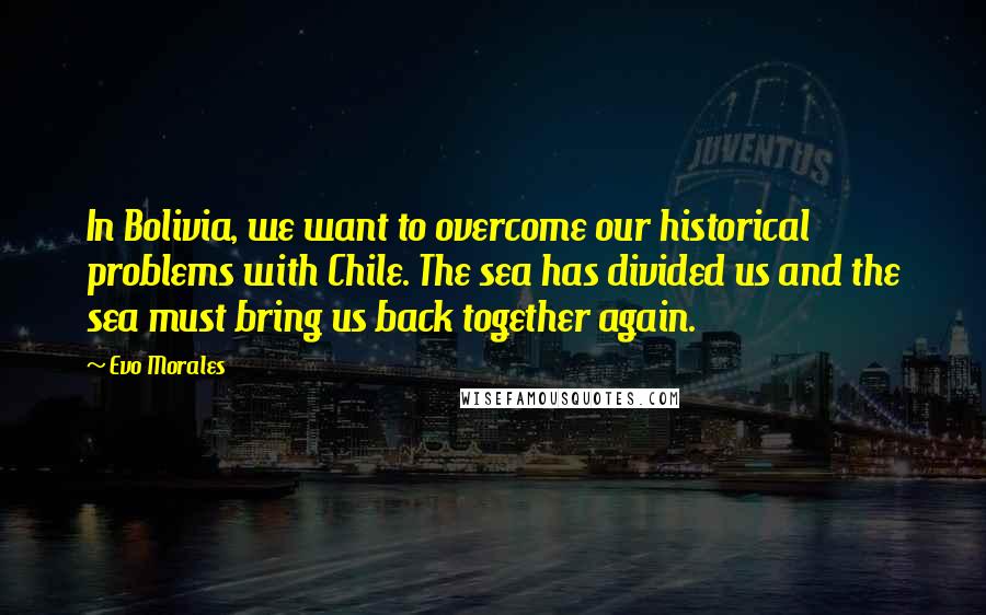 Evo Morales Quotes: In Bolivia, we want to overcome our historical problems with Chile. The sea has divided us and the sea must bring us back together again.