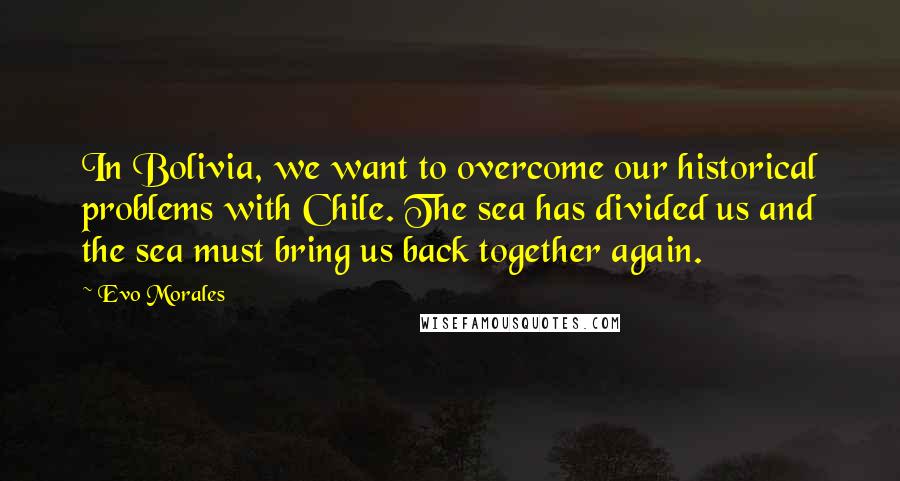Evo Morales Quotes: In Bolivia, we want to overcome our historical problems with Chile. The sea has divided us and the sea must bring us back together again.