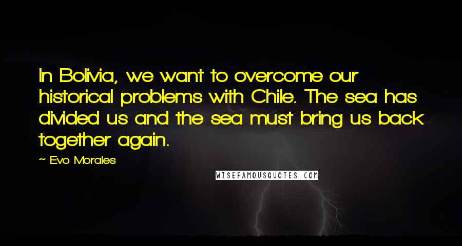 Evo Morales Quotes: In Bolivia, we want to overcome our historical problems with Chile. The sea has divided us and the sea must bring us back together again.