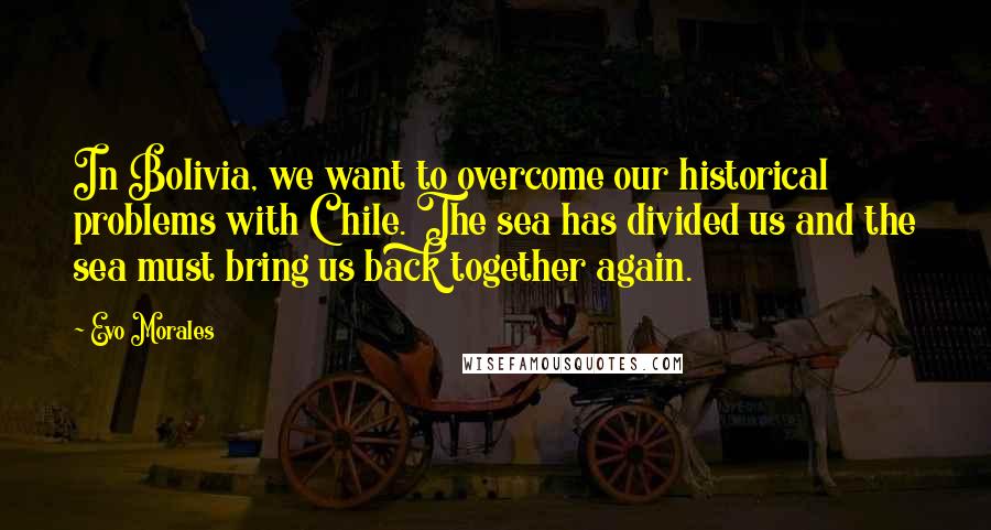 Evo Morales Quotes: In Bolivia, we want to overcome our historical problems with Chile. The sea has divided us and the sea must bring us back together again.