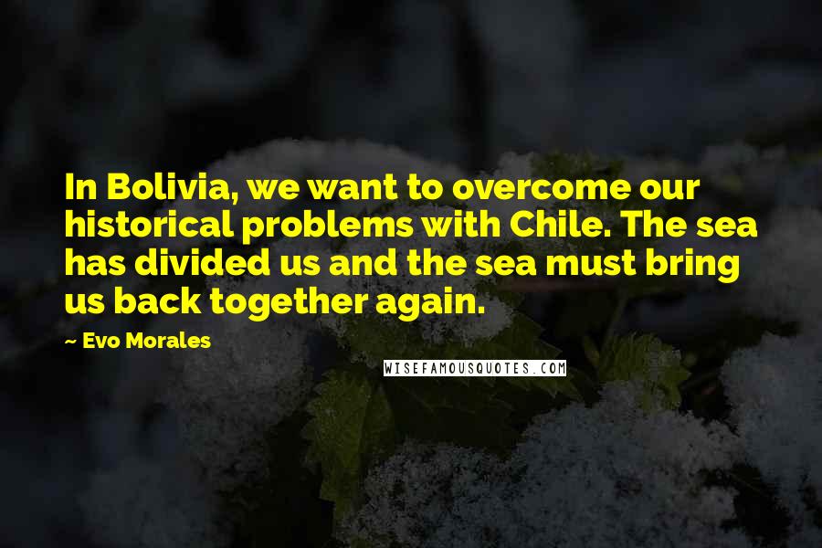 Evo Morales Quotes: In Bolivia, we want to overcome our historical problems with Chile. The sea has divided us and the sea must bring us back together again.