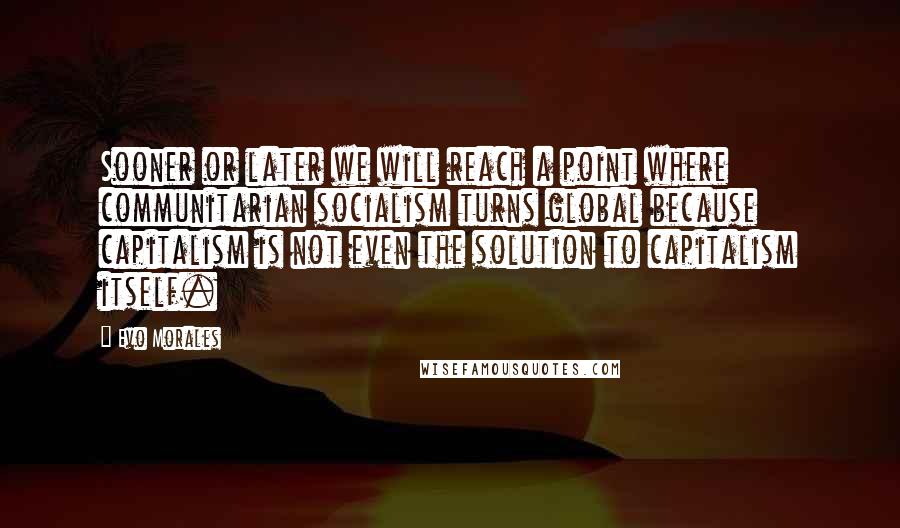 Evo Morales Quotes: Sooner or later we will reach a point where communitarian socialism turns global because capitalism is not even the solution to capitalism itself.