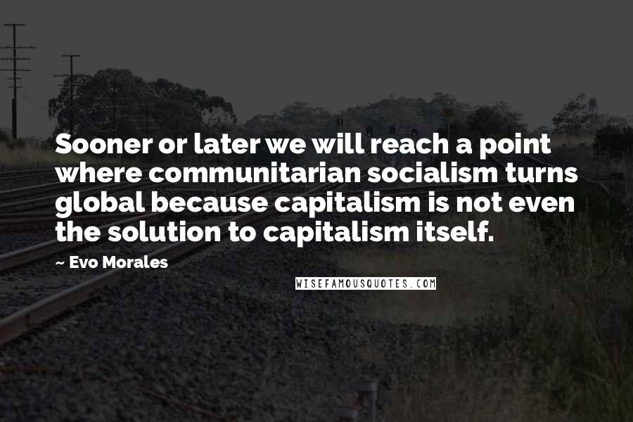 Evo Morales Quotes: Sooner or later we will reach a point where communitarian socialism turns global because capitalism is not even the solution to capitalism itself.