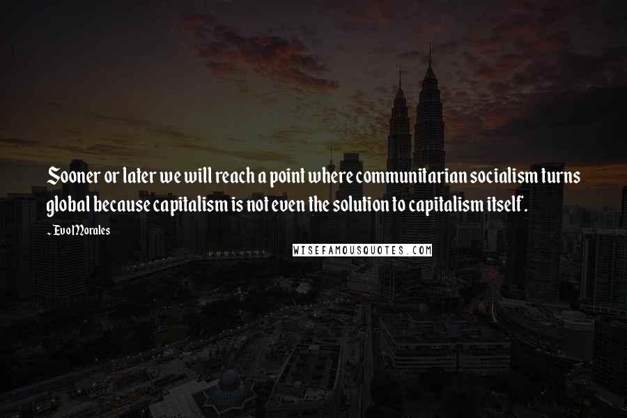 Evo Morales Quotes: Sooner or later we will reach a point where communitarian socialism turns global because capitalism is not even the solution to capitalism itself.