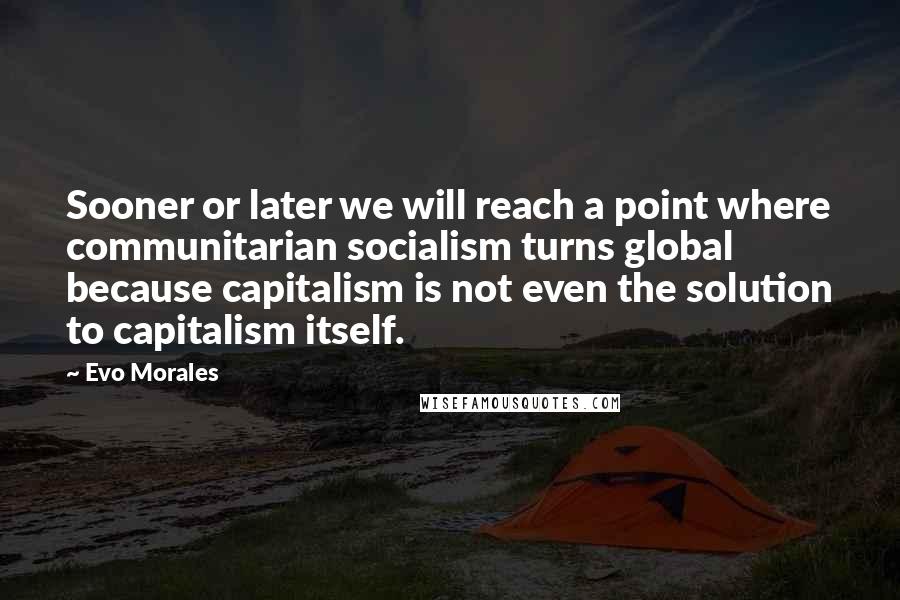 Evo Morales Quotes: Sooner or later we will reach a point where communitarian socialism turns global because capitalism is not even the solution to capitalism itself.