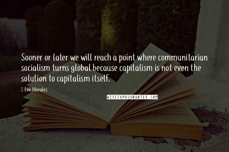 Evo Morales Quotes: Sooner or later we will reach a point where communitarian socialism turns global because capitalism is not even the solution to capitalism itself.