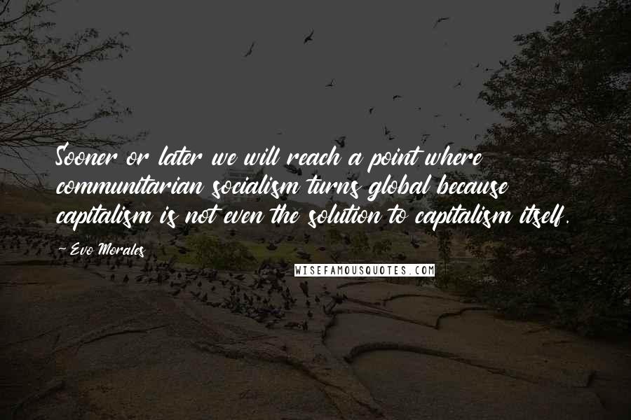 Evo Morales Quotes: Sooner or later we will reach a point where communitarian socialism turns global because capitalism is not even the solution to capitalism itself.