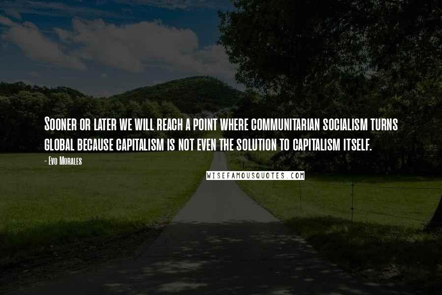 Evo Morales Quotes: Sooner or later we will reach a point where communitarian socialism turns global because capitalism is not even the solution to capitalism itself.