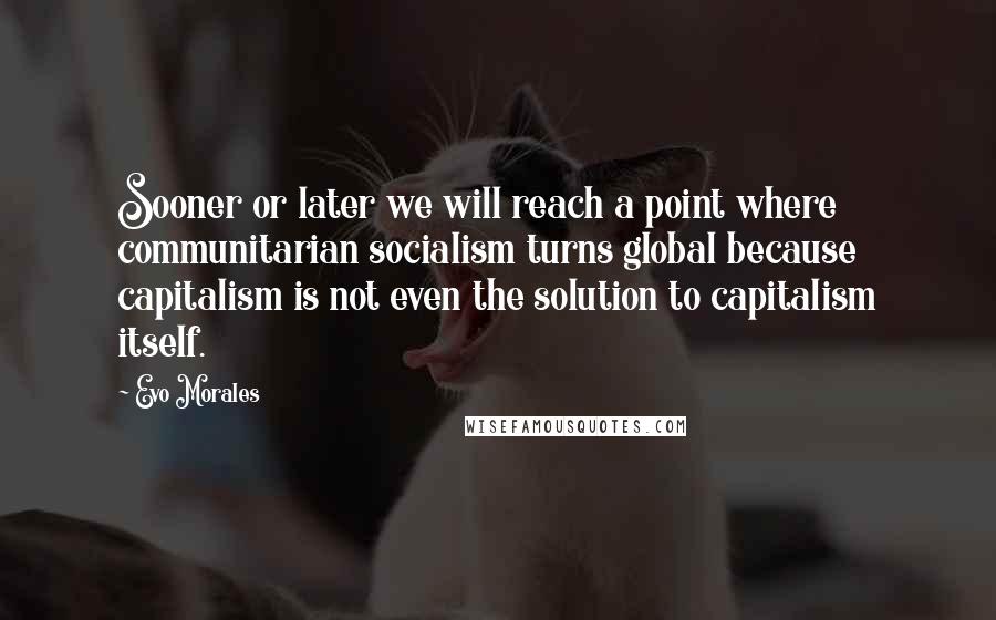 Evo Morales Quotes: Sooner or later we will reach a point where communitarian socialism turns global because capitalism is not even the solution to capitalism itself.