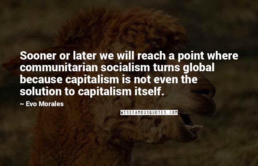 Evo Morales Quotes: Sooner or later we will reach a point where communitarian socialism turns global because capitalism is not even the solution to capitalism itself.