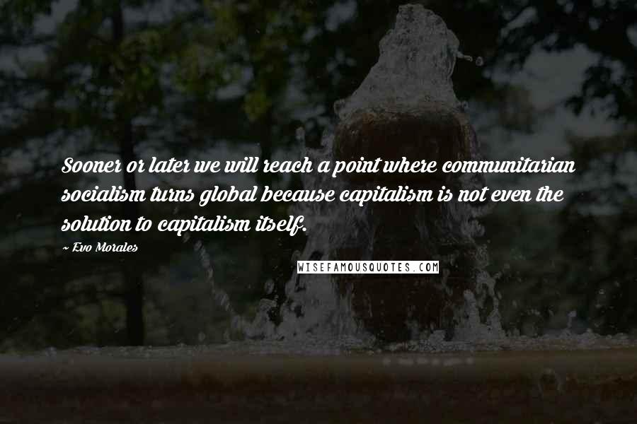 Evo Morales Quotes: Sooner or later we will reach a point where communitarian socialism turns global because capitalism is not even the solution to capitalism itself.