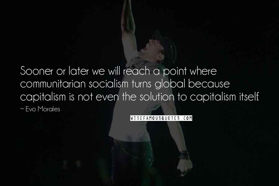 Evo Morales Quotes: Sooner or later we will reach a point where communitarian socialism turns global because capitalism is not even the solution to capitalism itself.