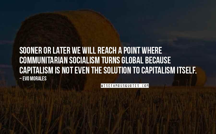 Evo Morales Quotes: Sooner or later we will reach a point where communitarian socialism turns global because capitalism is not even the solution to capitalism itself.