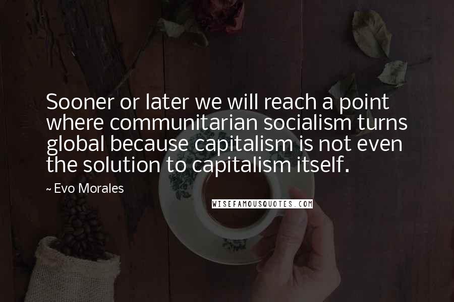 Evo Morales Quotes: Sooner or later we will reach a point where communitarian socialism turns global because capitalism is not even the solution to capitalism itself.