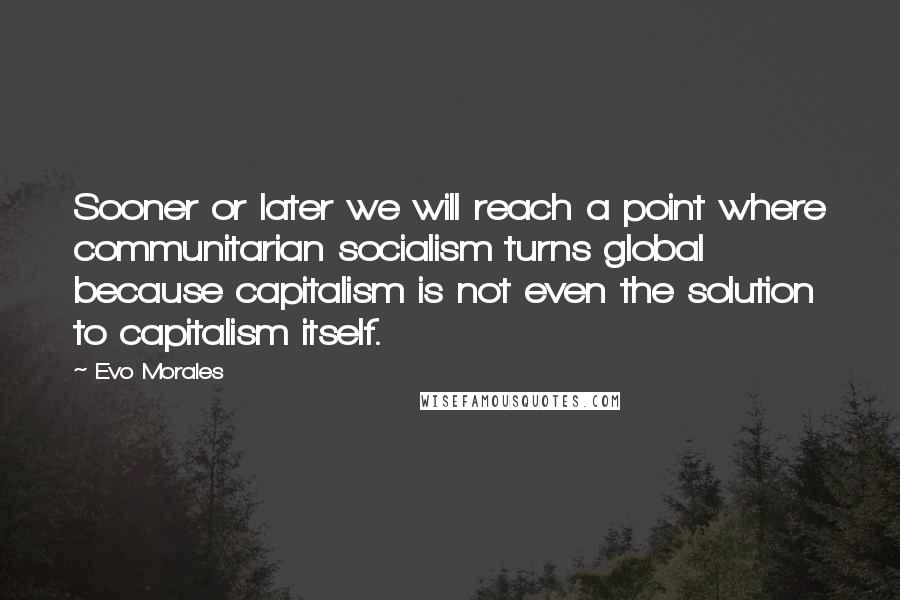 Evo Morales Quotes: Sooner or later we will reach a point where communitarian socialism turns global because capitalism is not even the solution to capitalism itself.