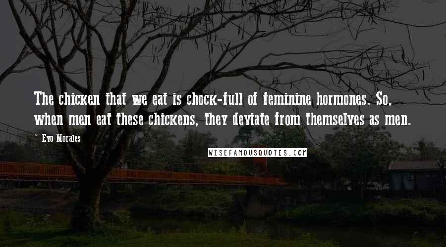 Evo Morales Quotes: The chicken that we eat is chock-full of feminine hormones. So, when men eat these chickens, they deviate from themselves as men.