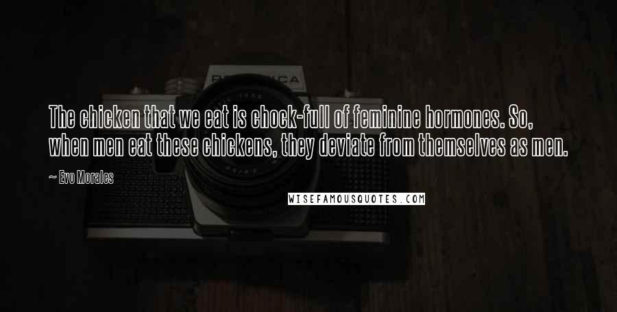 Evo Morales Quotes: The chicken that we eat is chock-full of feminine hormones. So, when men eat these chickens, they deviate from themselves as men.