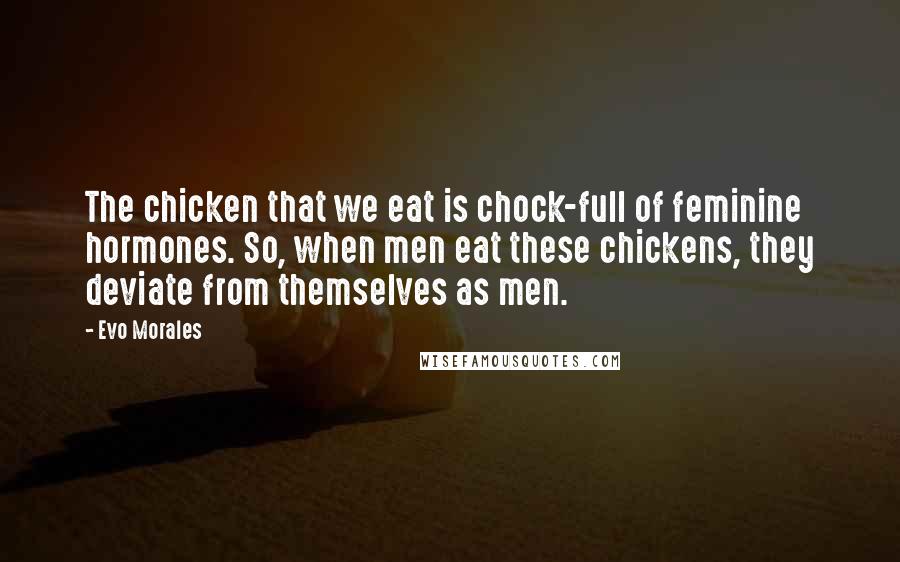 Evo Morales Quotes: The chicken that we eat is chock-full of feminine hormones. So, when men eat these chickens, they deviate from themselves as men.