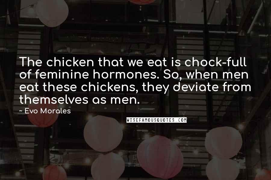 Evo Morales Quotes: The chicken that we eat is chock-full of feminine hormones. So, when men eat these chickens, they deviate from themselves as men.