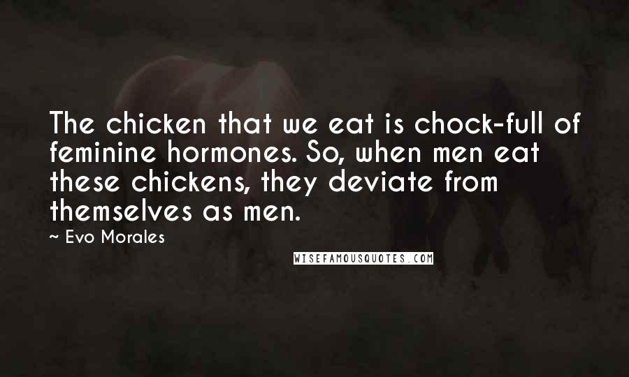 Evo Morales Quotes: The chicken that we eat is chock-full of feminine hormones. So, when men eat these chickens, they deviate from themselves as men.