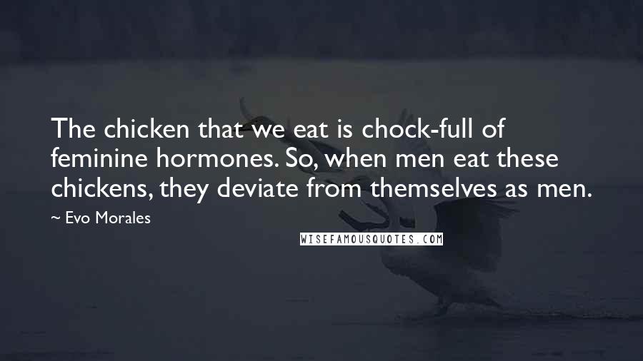 Evo Morales Quotes: The chicken that we eat is chock-full of feminine hormones. So, when men eat these chickens, they deviate from themselves as men.