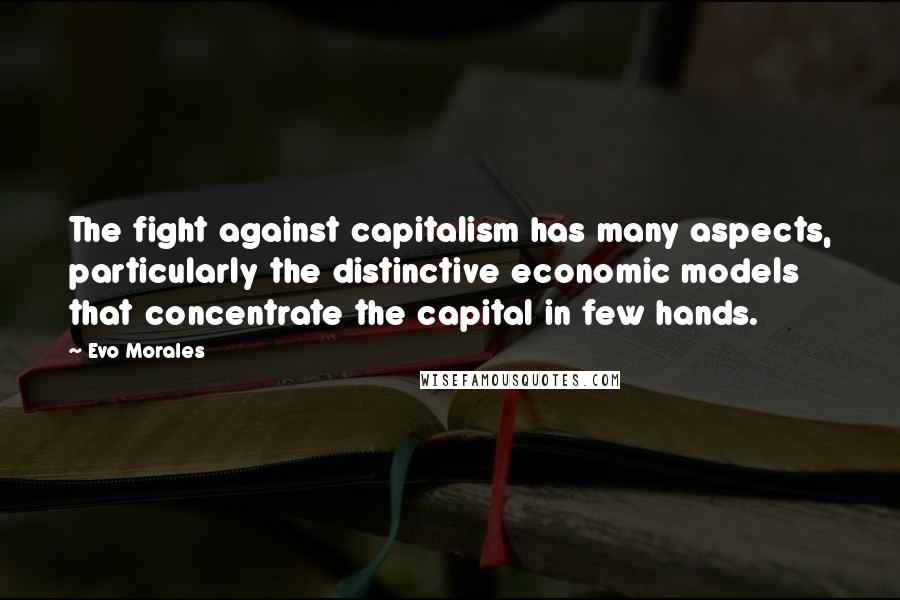 Evo Morales Quotes: The fight against capitalism has many aspects, particularly the distinctive economic models that concentrate the capital in few hands.