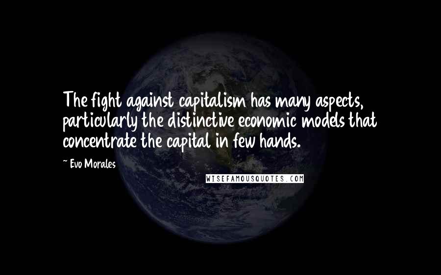 Evo Morales Quotes: The fight against capitalism has many aspects, particularly the distinctive economic models that concentrate the capital in few hands.