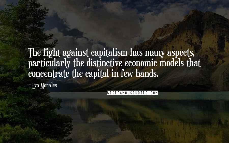 Evo Morales Quotes: The fight against capitalism has many aspects, particularly the distinctive economic models that concentrate the capital in few hands.