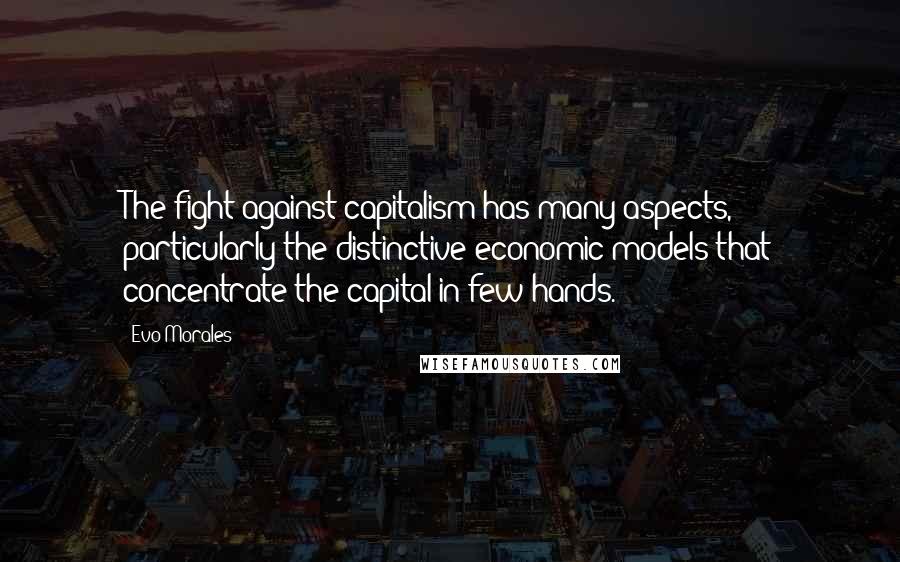 Evo Morales Quotes: The fight against capitalism has many aspects, particularly the distinctive economic models that concentrate the capital in few hands.