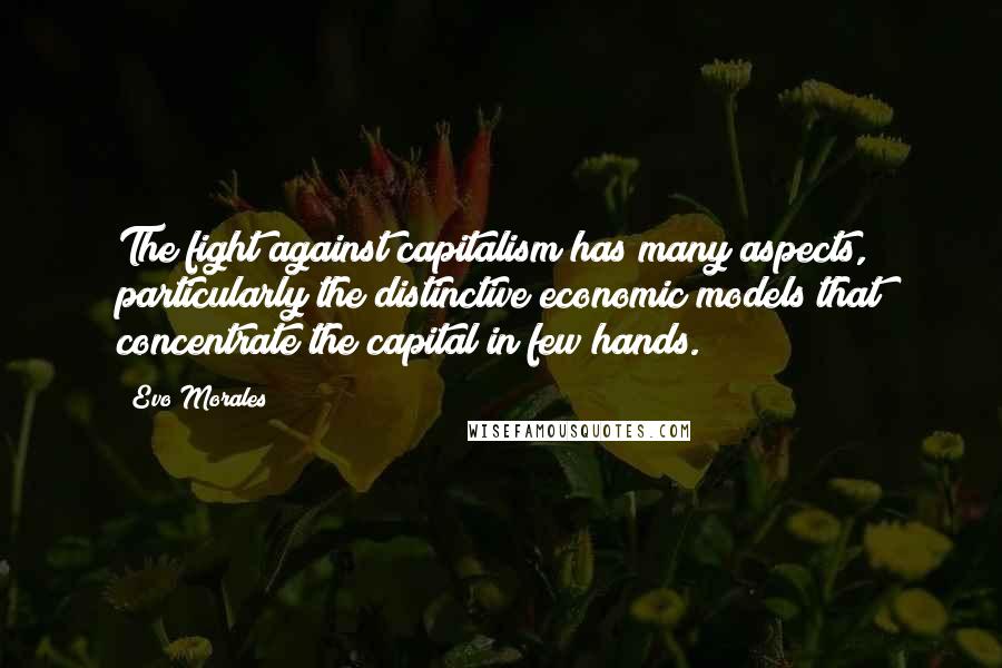 Evo Morales Quotes: The fight against capitalism has many aspects, particularly the distinctive economic models that concentrate the capital in few hands.