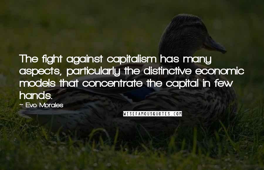 Evo Morales Quotes: The fight against capitalism has many aspects, particularly the distinctive economic models that concentrate the capital in few hands.