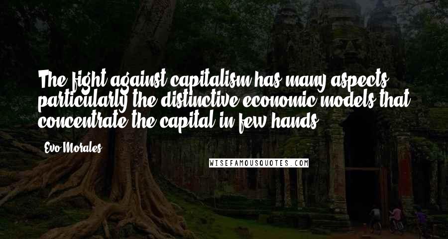 Evo Morales Quotes: The fight against capitalism has many aspects, particularly the distinctive economic models that concentrate the capital in few hands.