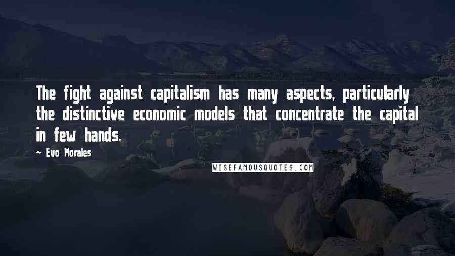 Evo Morales Quotes: The fight against capitalism has many aspects, particularly the distinctive economic models that concentrate the capital in few hands.