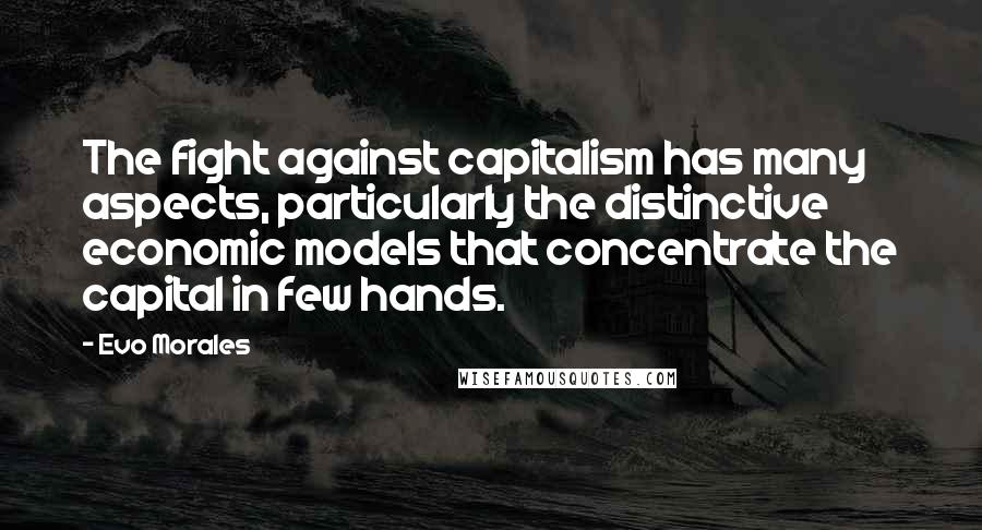 Evo Morales Quotes: The fight against capitalism has many aspects, particularly the distinctive economic models that concentrate the capital in few hands.
