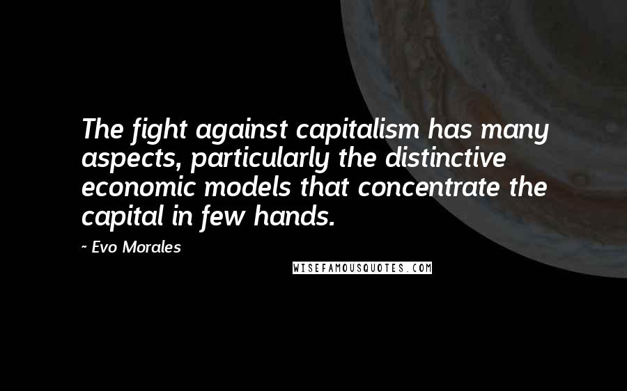 Evo Morales Quotes: The fight against capitalism has many aspects, particularly the distinctive economic models that concentrate the capital in few hands.