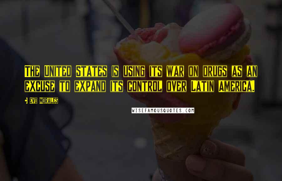 Evo Morales Quotes: The United States is using its war on drugs as an excuse to expand its control over Latin America.