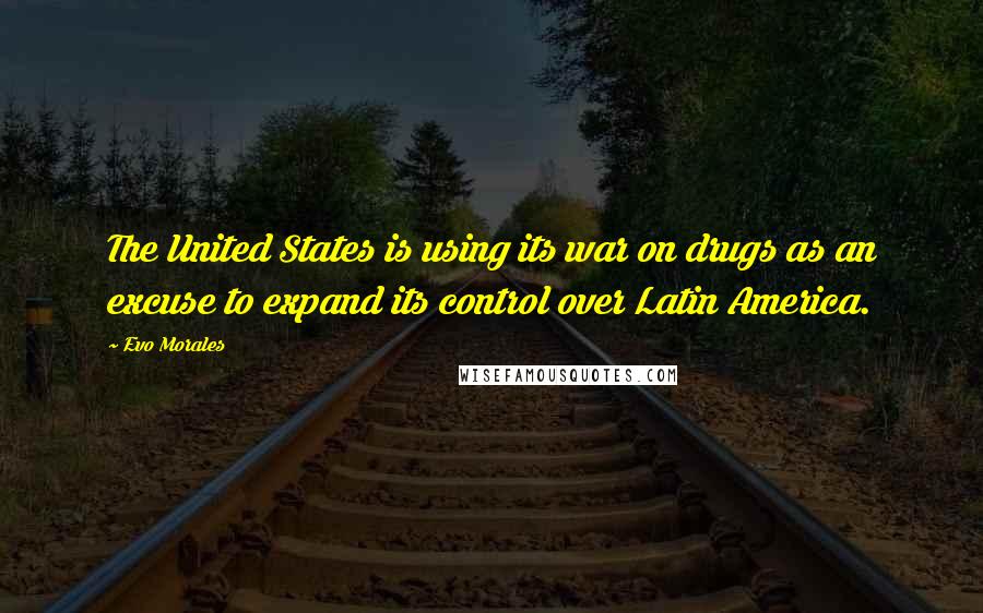 Evo Morales Quotes: The United States is using its war on drugs as an excuse to expand its control over Latin America.