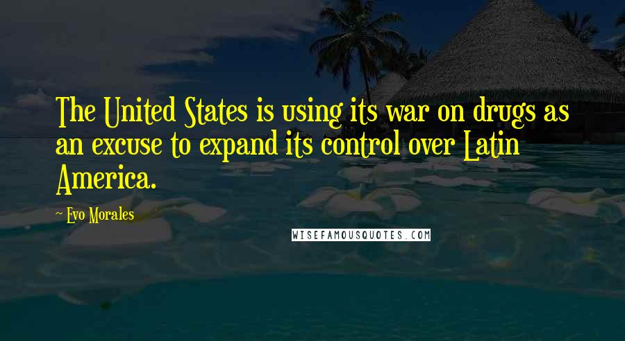 Evo Morales Quotes: The United States is using its war on drugs as an excuse to expand its control over Latin America.