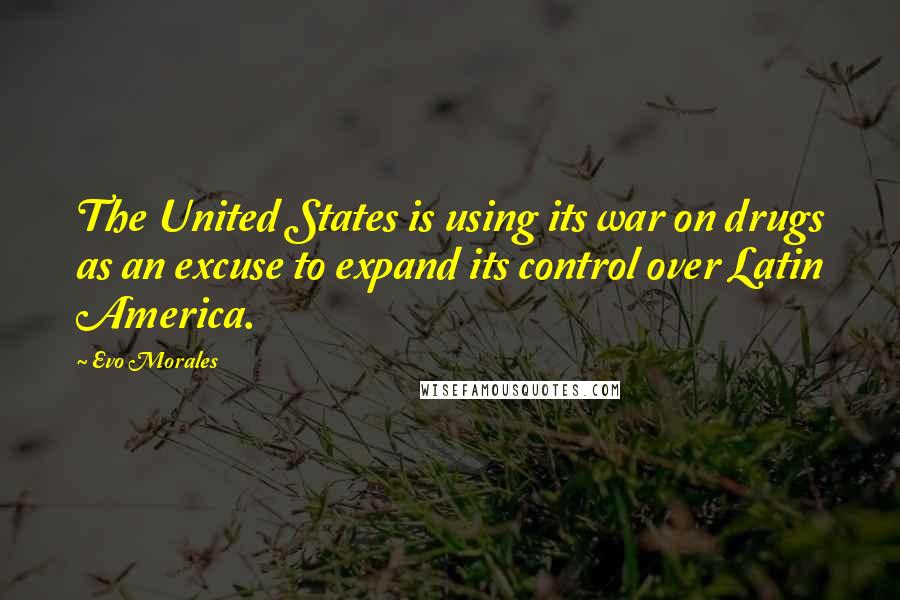 Evo Morales Quotes: The United States is using its war on drugs as an excuse to expand its control over Latin America.