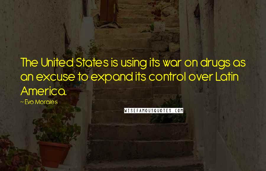 Evo Morales Quotes: The United States is using its war on drugs as an excuse to expand its control over Latin America.