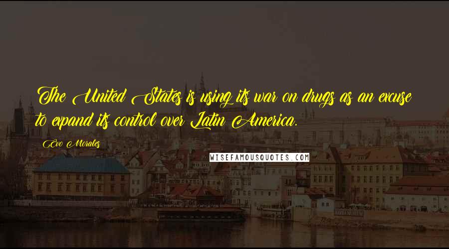 Evo Morales Quotes: The United States is using its war on drugs as an excuse to expand its control over Latin America.