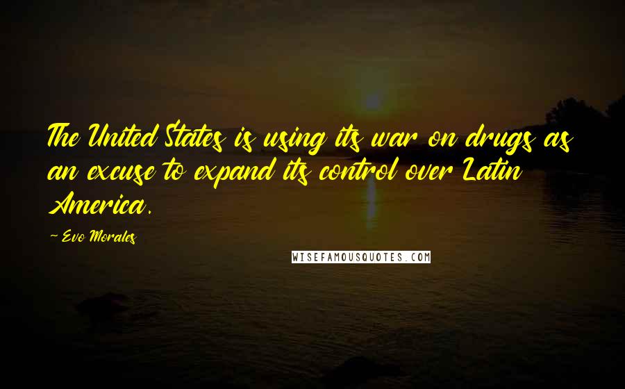 Evo Morales Quotes: The United States is using its war on drugs as an excuse to expand its control over Latin America.