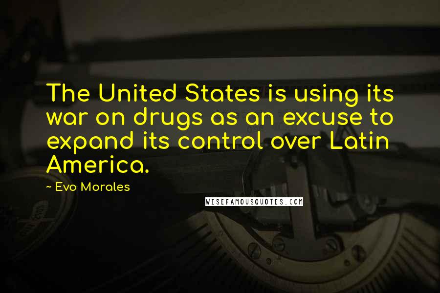 Evo Morales Quotes: The United States is using its war on drugs as an excuse to expand its control over Latin America.